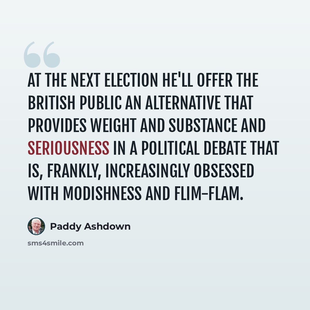 “At the next election he'll offer the British public an alternative that provides weight and substance and seriousness in a political debate that is, frankly, increasingly obsessed with modishness and flim-flam.” quote by Paddy Ashdown