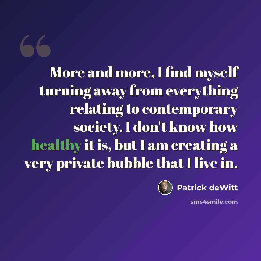 “More and more, I find myself turning away from everything relating to contemporary society. I don't know how healthy it is, but I am creating a very private bubble that I live in.” quote by Patrick deWitt