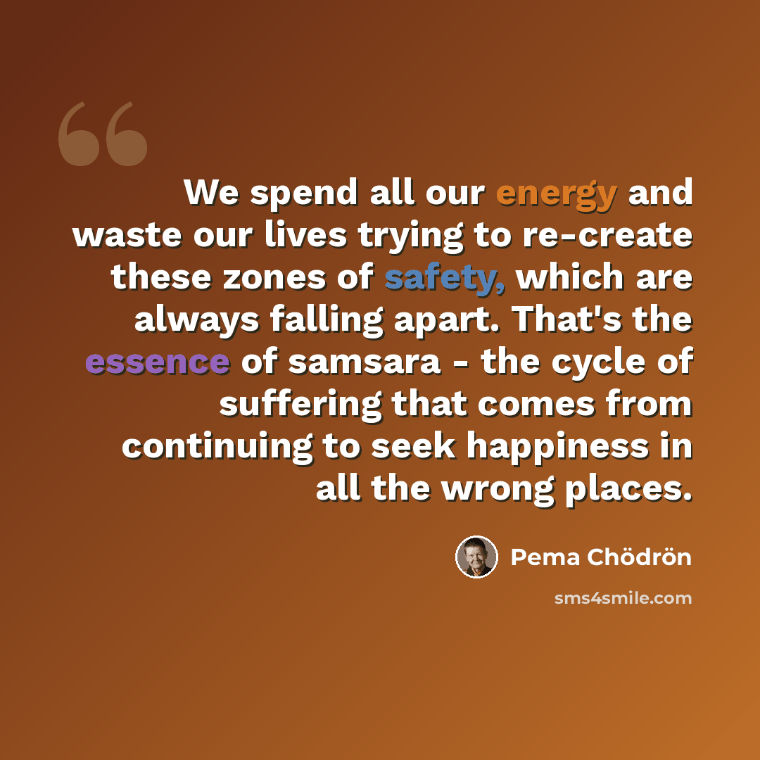 “We spend all our energy and waste our lives trying to re-create these zones of safety, which are always falling apart. That's the essence of samsara - the cycle of suffering that comes from continuing to seek happiness in all the wrong places.” quote by Pema Chodron