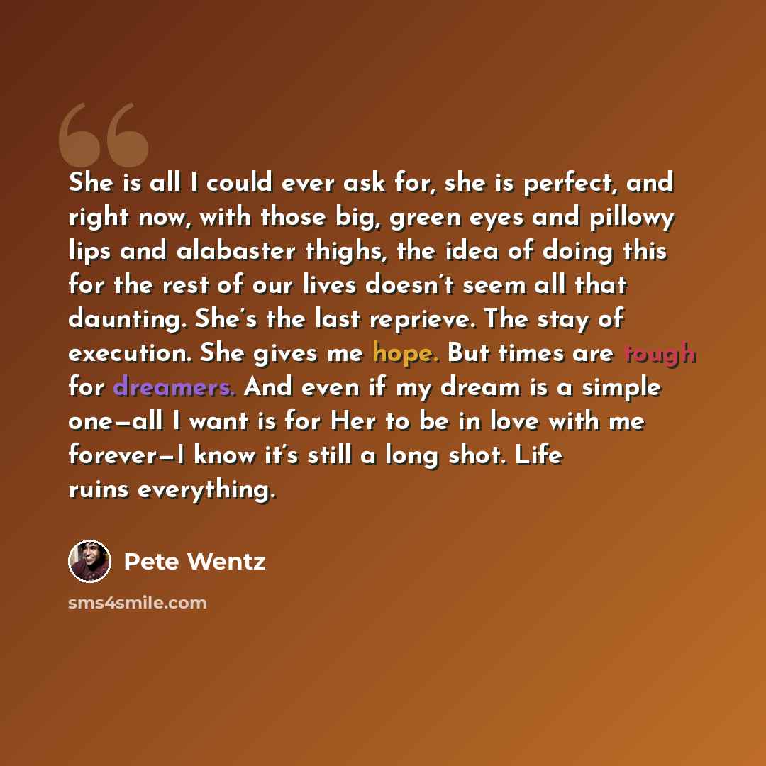 “She is all I could ever ask for, she is perfect, and right now, with those big, green eyes and pillowy lips and alabaster thighs, the idea of doing this for the rest of our lives doesn’t seem all that daunting. She’s the last reprieve. The stay of execution. She gives me hope. But times are tough…” quote by Pete Wentz