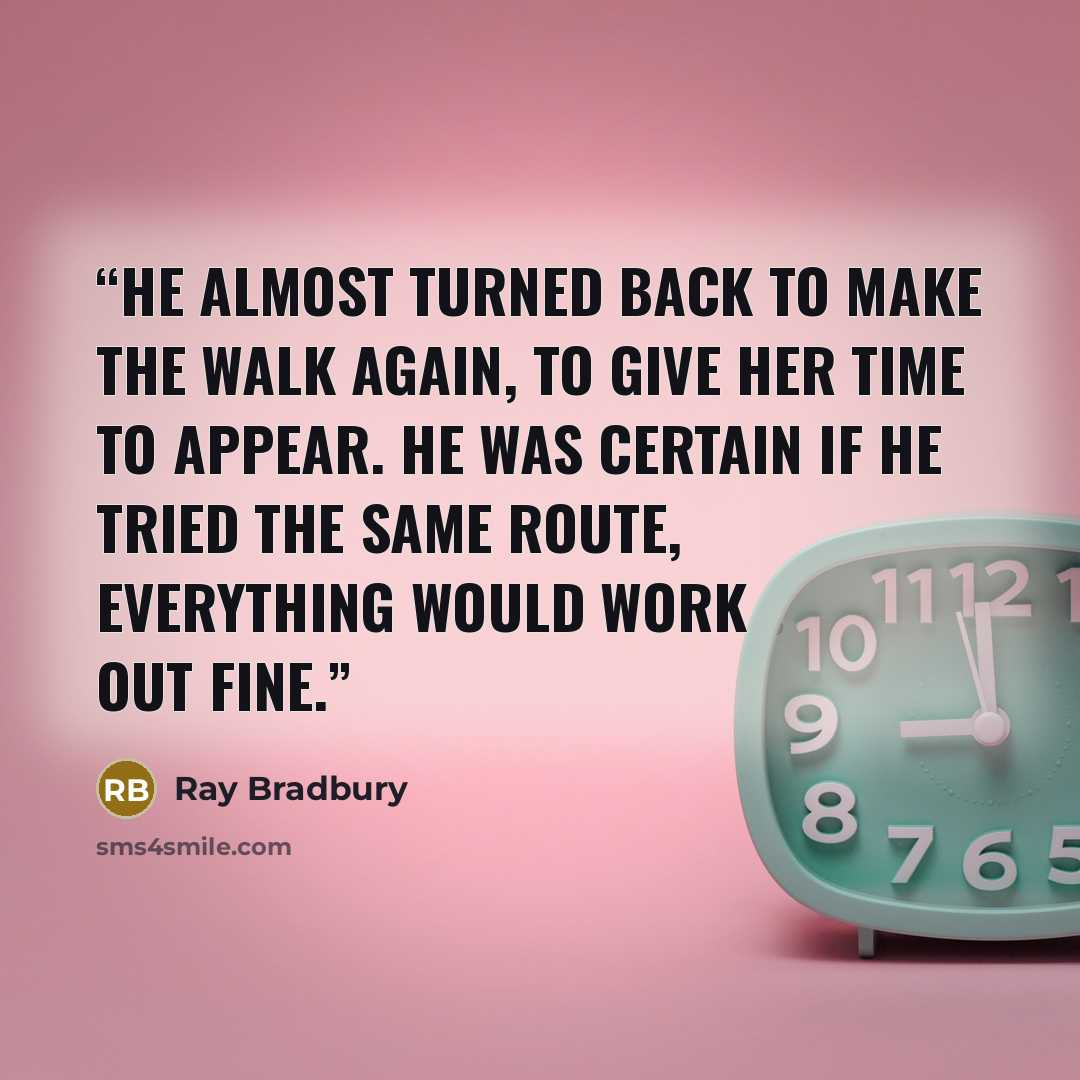 “He almost turned back to make the walk again, to give her time to appear. He was certain if he tried the same route, everything would work out fine.” quote by Ray Bradbury