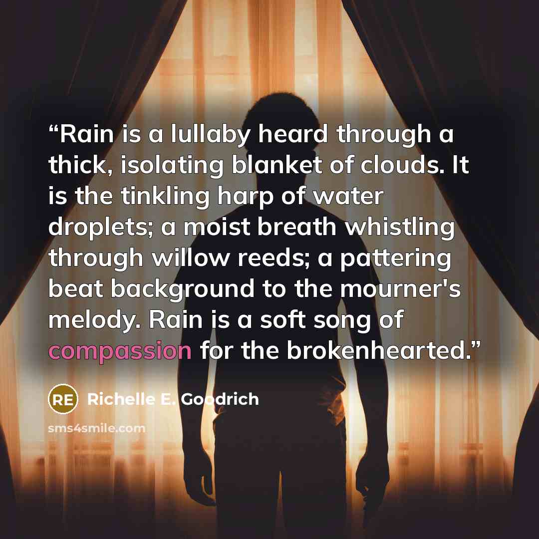 “Rain is a lullaby heard through a thick, isolating blanket of clouds. It is the tinkling harp of water droplets; a moist breath whistling through willow reeds; a pattering beat background to the mourner's melody. Rain is a soft song of compassion for the brokenhearted.” quote by Richelle E. Goodrich