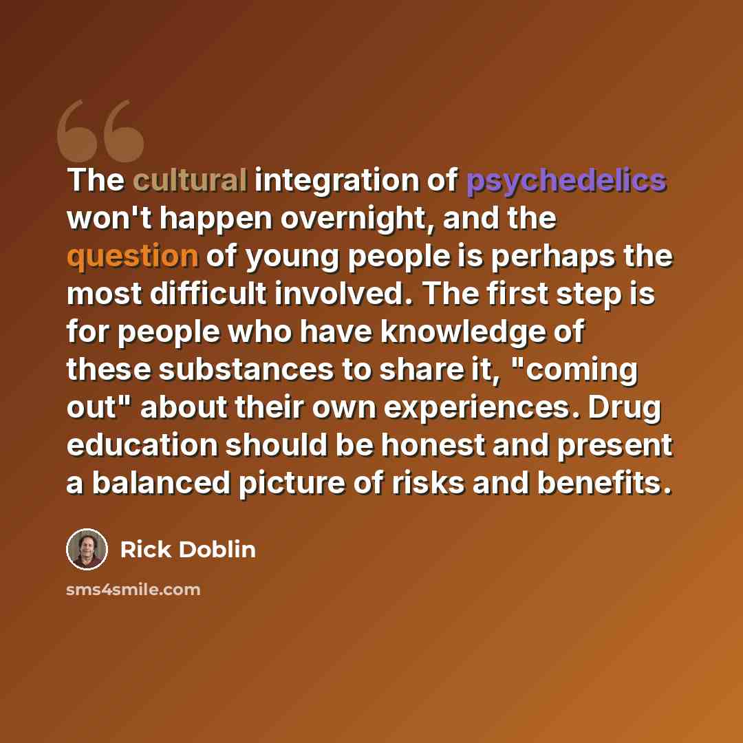 “The cultural integration of psychedelics won't happen overnight, and the question of young people is perhaps the most difficult involved. The first step is for people who have knowledge of these substances to share it, "coming out" about their own experiences. Drug education should be honest and…” quote by Rick Doblin