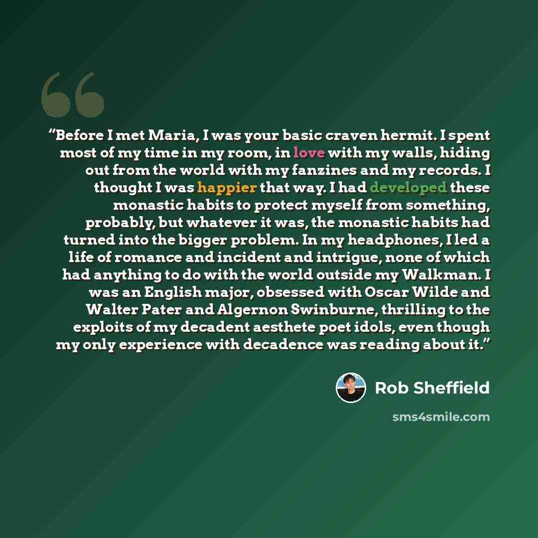 “Before I met Maria, I was your basic craven hermit. I spent most of my time in my room, in love with my walls, hiding out from the world with my fanzines and my records. I thought I was happier that way. I had developed these monastic habits to protect myself from something, probably, but whatever…” quote by Rob Sheffield