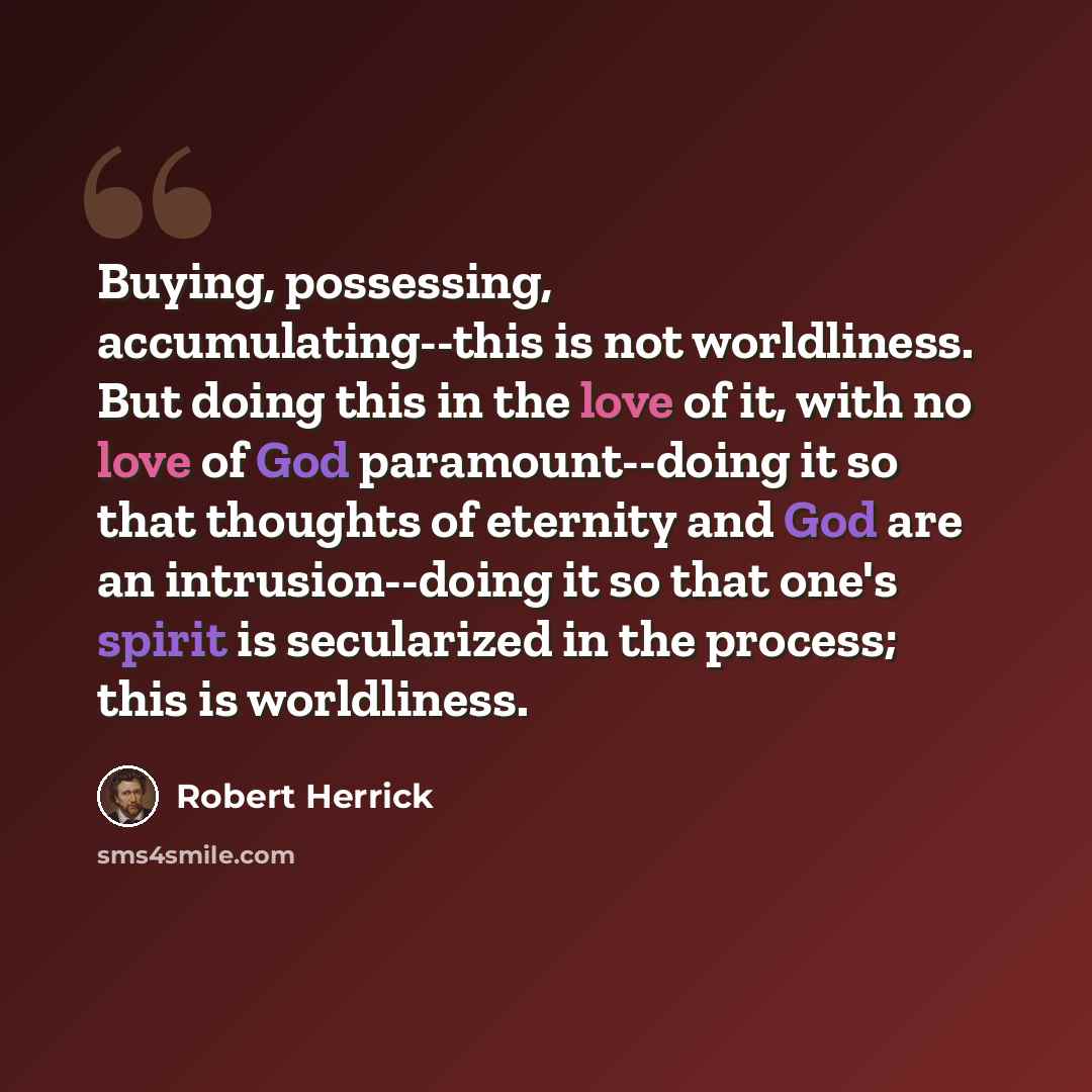“Buying, possessing, accumulating--this is not worldliness. But doing this in the love of it, with no love of God paramount--doing it so that thoughts of eternity and God are an intrusion--doing it so that one's spirit is secularized in the process; this is worldliness.” quote by Robert Herrick