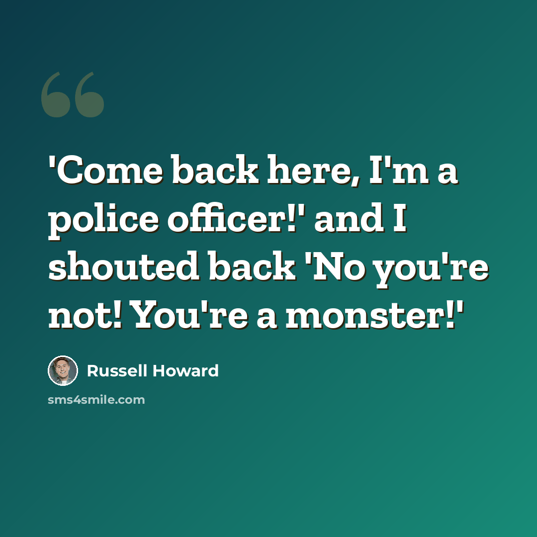 “'Come back here, I'm a police officer!' and I shouted back 'No you're not! You're a monster!'” quote by Russell Howard