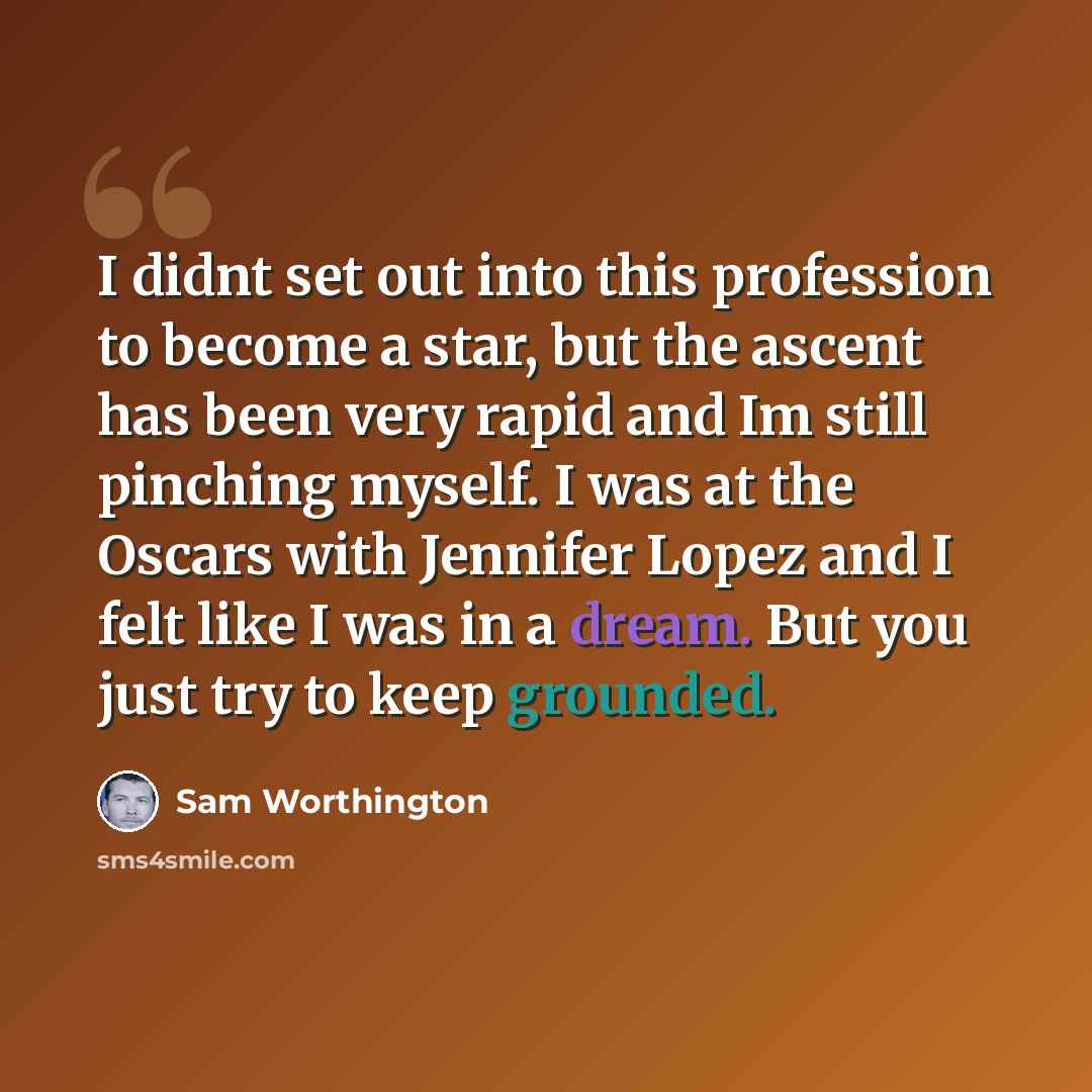 “I didnt set out into this profession to become a star, but the ascent has been very rapid and Im still pinching myself. I was at the Oscars with Jennifer Lopez and I felt like I was in a dream. But you just try to keep grounded.” quote by Sam Worthington
