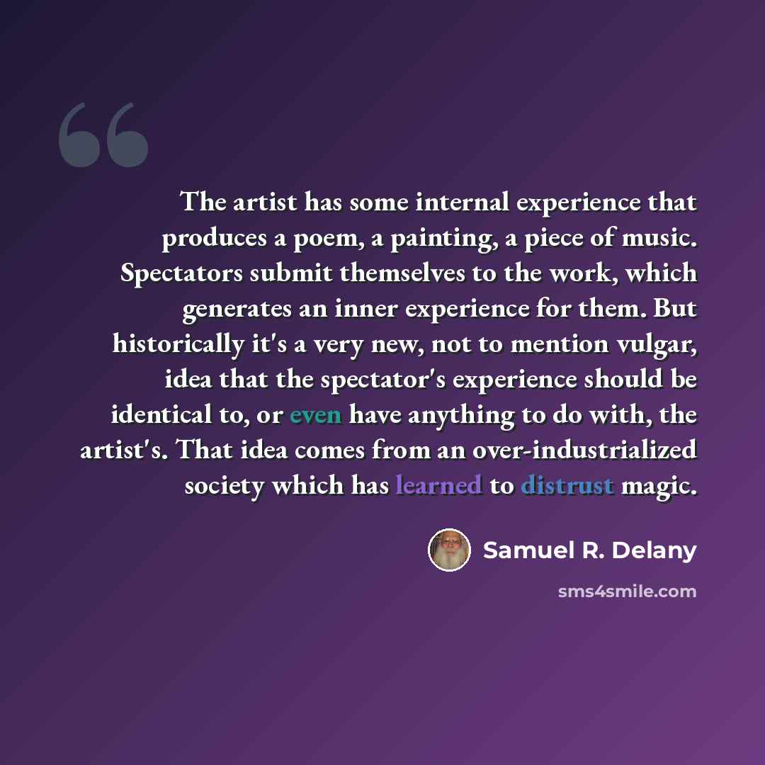 “The artist has some internal experience that produces a poem, a painting, a piece of music. Spectators submit themselves to the work, which generates an inner experience for them. But historically it's a very new, not to mention vulgar, idea that the spectator's experience should be identical to…” quote by Samuel R. Delany