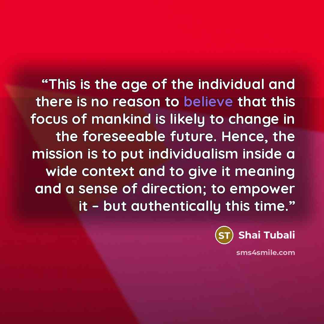 “This is the age of the individual and there is no reason to believe that this focus of mankind is likely to change in the foreseeable future. Hence, the mission is to put individualism inside a wide context and to give it meaning and a sense of direction; to empower it – but authentically this time.” quote by Shai Tubali