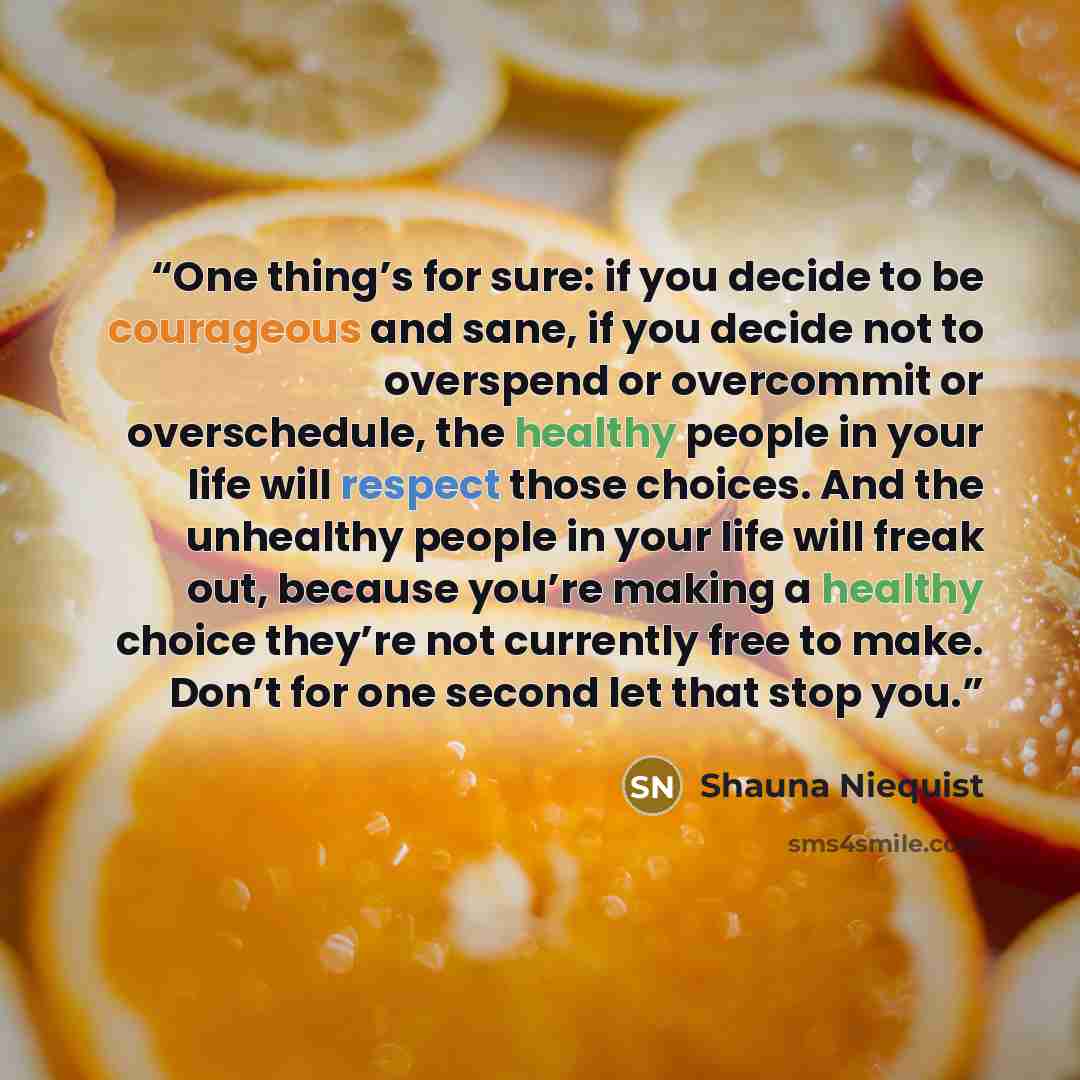 “One thing’s for sure: if you decide to be courageous and sane, if you decide not to overspend or overcommit or overschedule, the healthy people in your life will respect those choices. And the unhealthy people in your life will freak out, because you’re making a healthy choice they’re not…” quote by Shauna Niequist