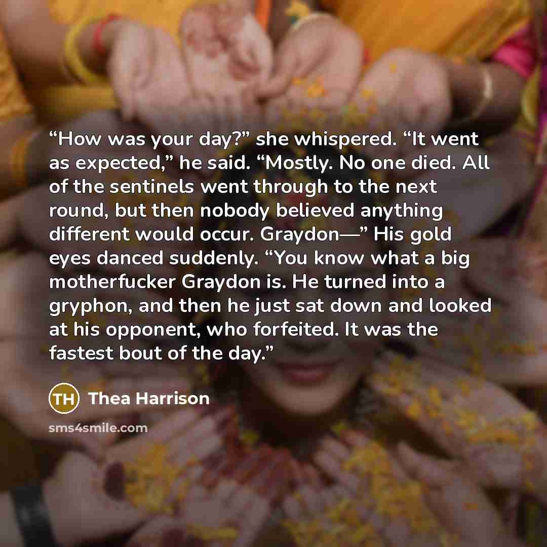 “How was your day?” she whispered. “It went as expected,” he said. “Mostly. No one died. All of the sentinels went through to the next round, but then nobody believed anything different would occur. Graydon—” His gold eyes danced suddenly. “You know what a big motherfucker Graydon is. He turned…” quote by Thea Harrison