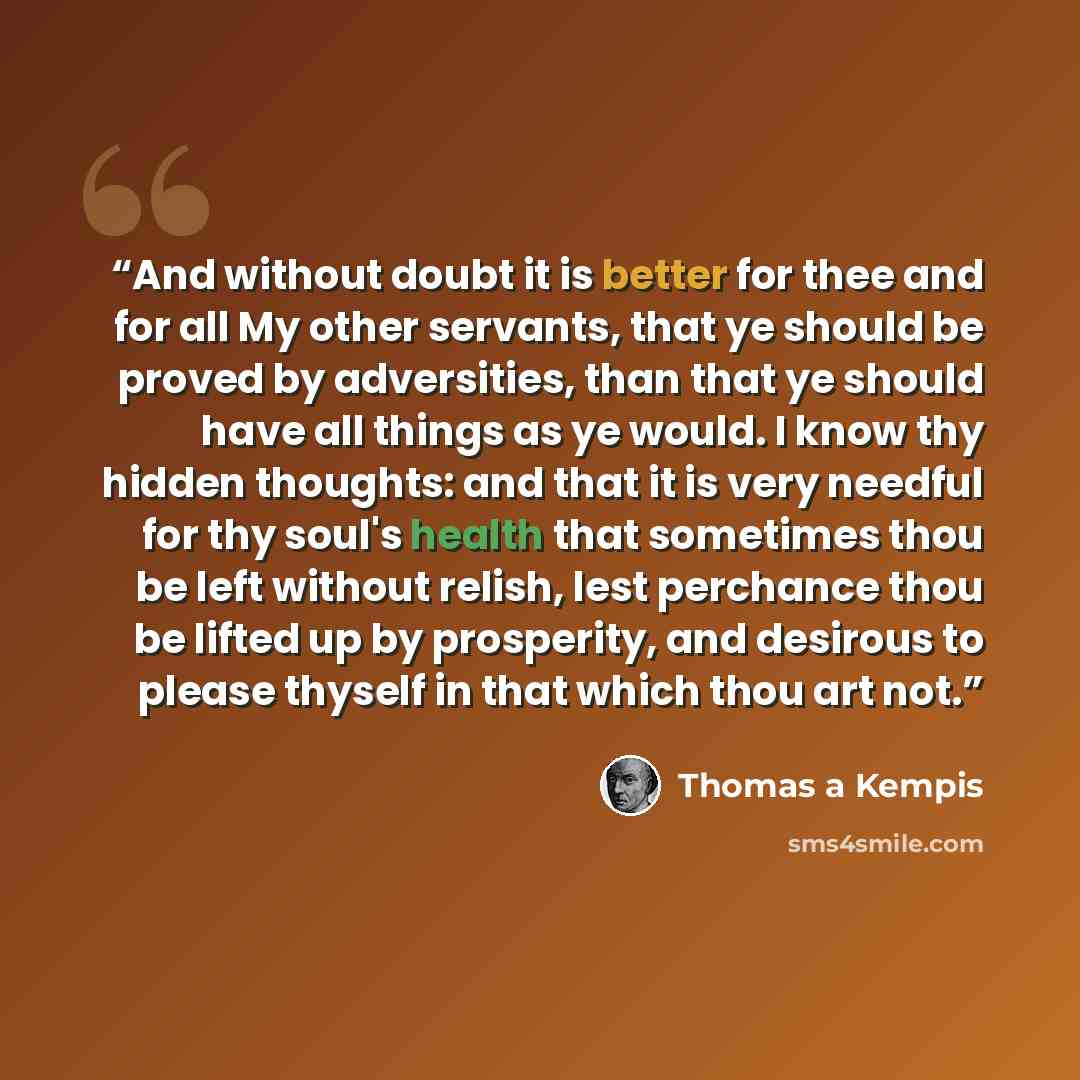 “And without doubt it is better for thee and for all My other servants, that ye should be proved by adversities, than that ye should have all things as ye would. I know thy hidden thoughts: and that it is very needful for thy soul's health that sometimes thou be left without relish, lest perchance…” quote by Thomas à Kempis