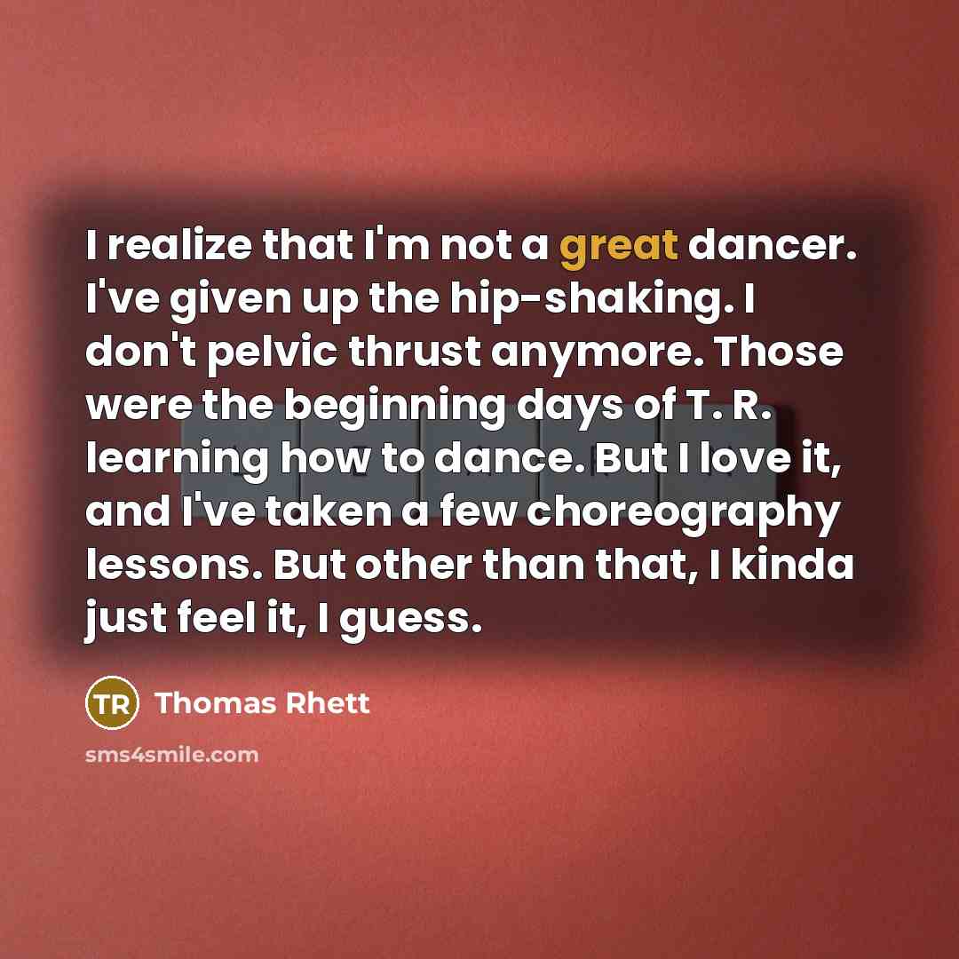 “I realize that I'm not a great dancer. I've given up the hip-shaking. I don't pelvic thrust anymore. Those were the beginning days of T. R. learning how to dance. But I love it, and I've taken a few choreography lessons. But other than that, I kinda just feel it, I guess.” quote by Thomas Rhett