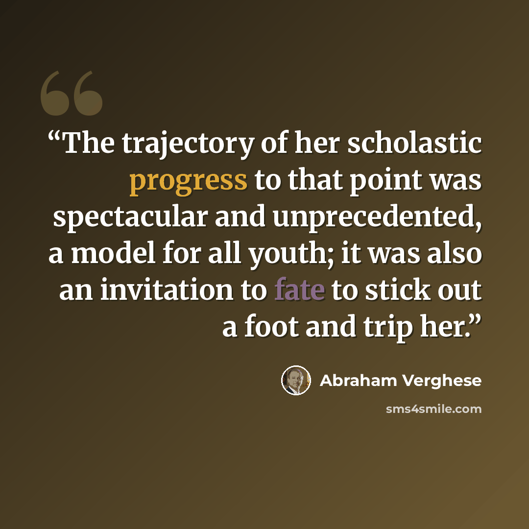 “The trajectory of her scholastic progress to that point was spectacular and unprecedented, a model for all youth; it was also an invitation to fate to stick out a foot and trip her.” quote by Abraham Verghese