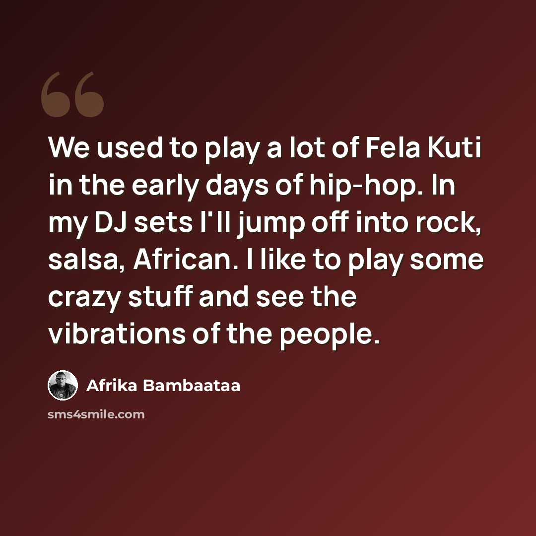 “We used to play a lot of Fela Kuti in the early days of hip-hop. In my DJ sets I'll jump off into rock, salsa, African. I like to play some crazy stuff and see the vibrations of the people.” quote by Afrika Bambaataa