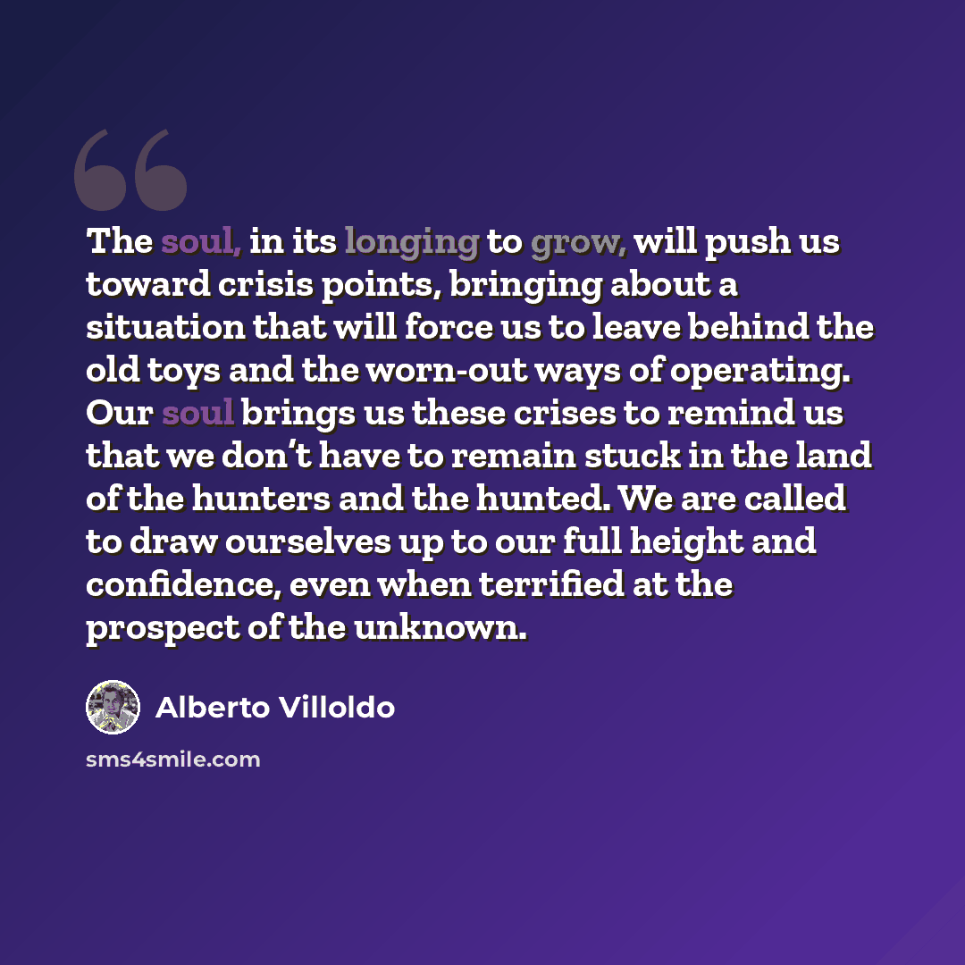 “The soul, in its longing to grow, will push us toward crisis points, bringing about a situation that will force us to leave behind the old toys and the worn-out ways of operating. Our soul brings us these crises to remind us that we don’t have to remain stuck in the land of the hunters and the…” quote by Alberto Villoldo