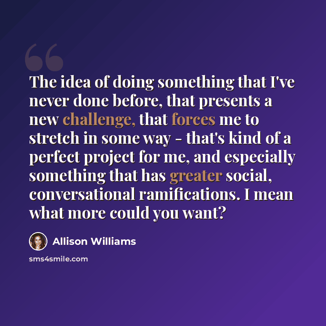 “The idea of doing something that I've never done before, that presents a new challenge, that forces me to stretch in some way - that's kind of a perfect project for me, and especially something that has greater social, conversational ramifications. I mean what more could you want?” quote by Allison Williams