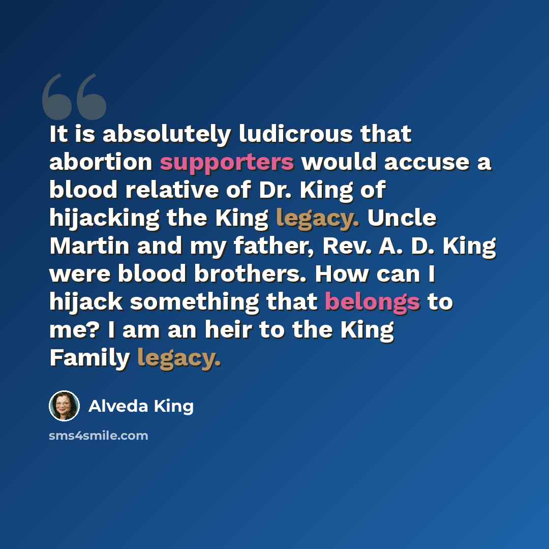 “It is absolutely ludicrous that abortion supporters would accuse a blood relative of Dr. King of hijacking the King legacy. Uncle Martin and my father, Rev. A. D. King were blood brothers. How can I hijack something that belongs to me? I am an heir to the King Family legacy.” quote by Alveda King