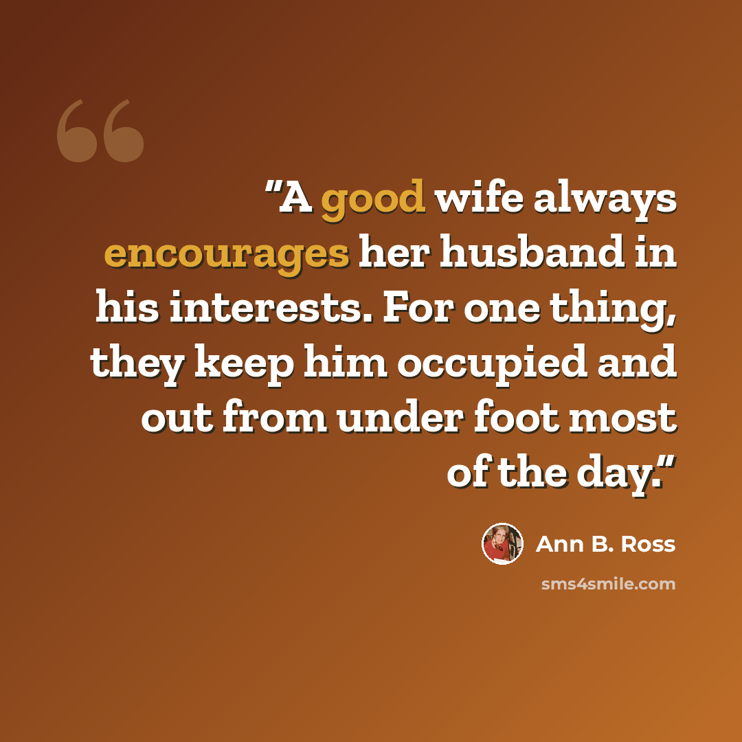 “A good wife always encourages her husband in his interests. For one thing, they keep him occupied and out from under foot most of the day.” quote by Ann B. Ross