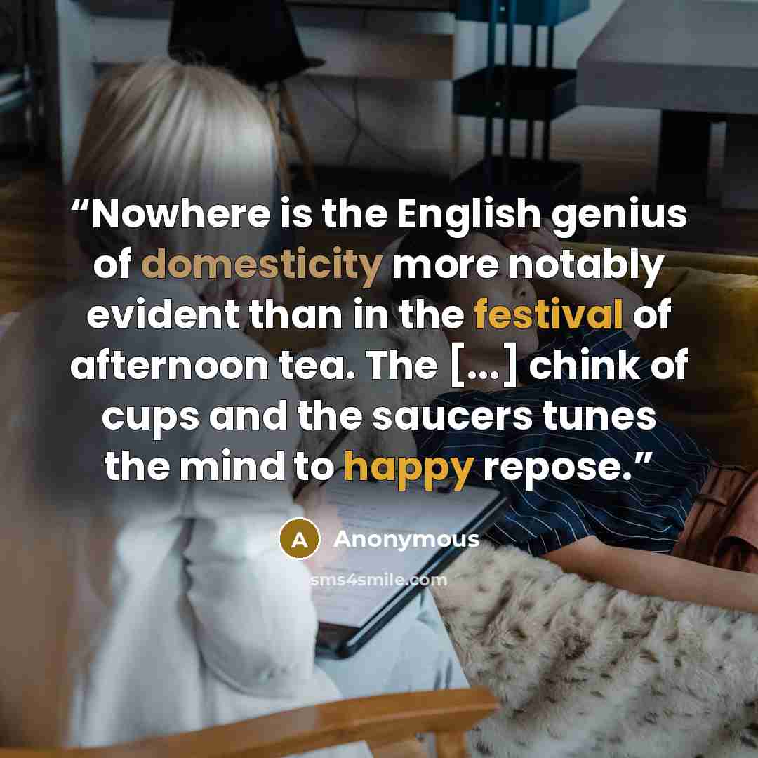 “Nowhere is the English genius of domesticity more notably evident than in the festival of afternoon tea. The [...] chink of cups and the saucers tunes the mind to happy repose.” quote by Anonymous