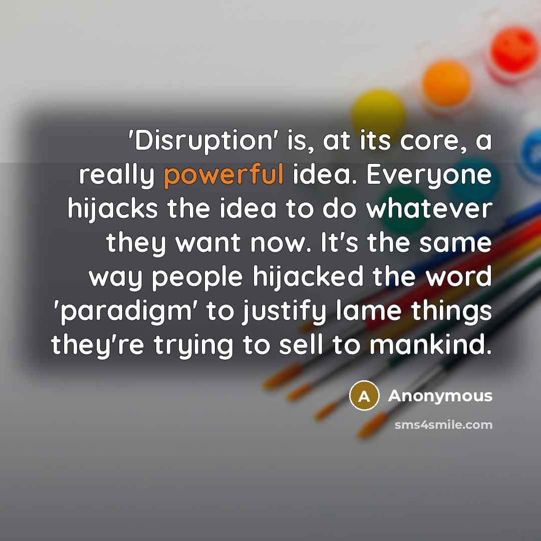 “'Disruption' is, at its core, a really powerful idea. Everyone hijacks the idea to do whatever they want now. It's the same way people hijacked the word 'paradigm' to justify lame things they're trying to sell to mankind.” quote by Anonymous
