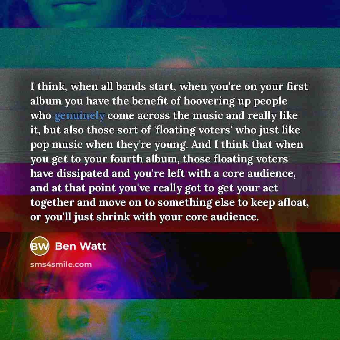 “I think, when all bands start, when you're on your first album you have the benefit of hoovering up people who genuinely come across the music and really like it, but also those sort of 'floating voters' who just like pop music when they're young. And I think that when you get to your fourth…” quote by Ben Watt
