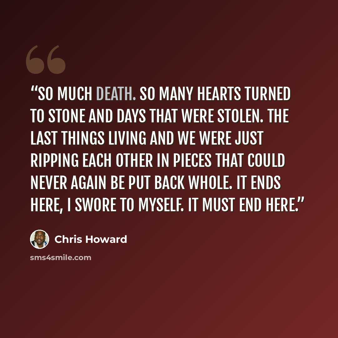 “So much death. So many hearts turned to stone and days that were stolen. The last things living and we were just ripping each other in pieces that could never again be put back whole. It ends here, I swore to myself. It must end here.” quote by Chris Howard