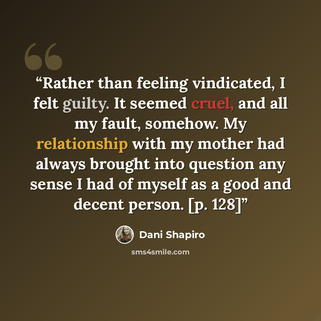 “Rather than feeling vindicated, I felt guilty. It seemed cruel, and all my fault, somehow. My relationship with my mother had always brought into question any sense I had of myself as a good and decent person. [p. 128]” quote by Dani Shapiro