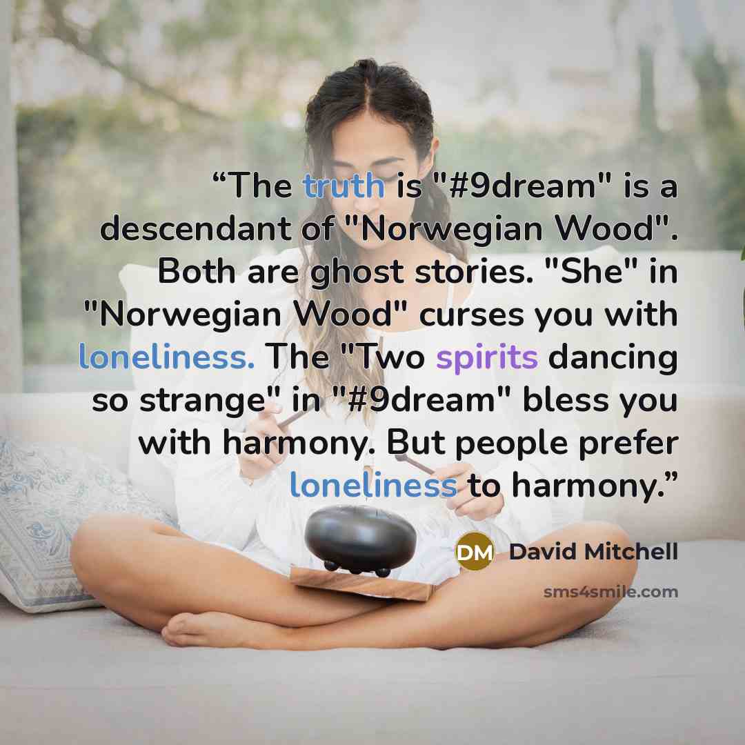 “The truth is "#9dream" is a descendant of "Norwegian Wood". Both are ghost stories. "She" in "Norwegian Wood" curses you with loneliness. The "Two spirits dancing so strange" in "#9dream" bless you with harmony. But people prefer loneliness to harmony.” quote by David Mitchell