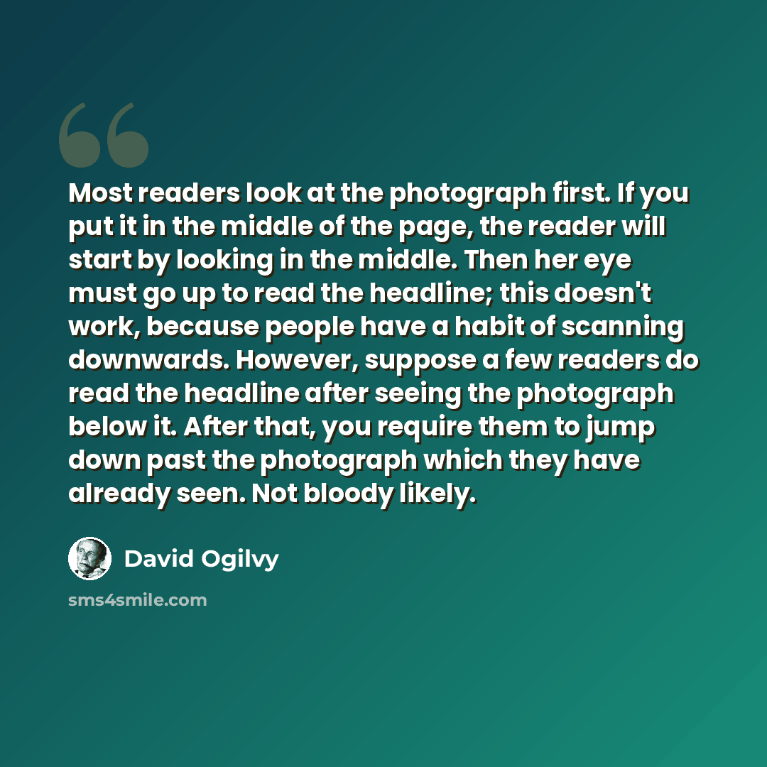 “Most readers look at the photograph first. If you put it in the middle of the page, the reader will start by looking in the middle. Then her eye must go up to read the headline; this doesn't work, because people have a habit of scanning downwards. However, suppose a few readers do read the…” quote by David Ogilvy