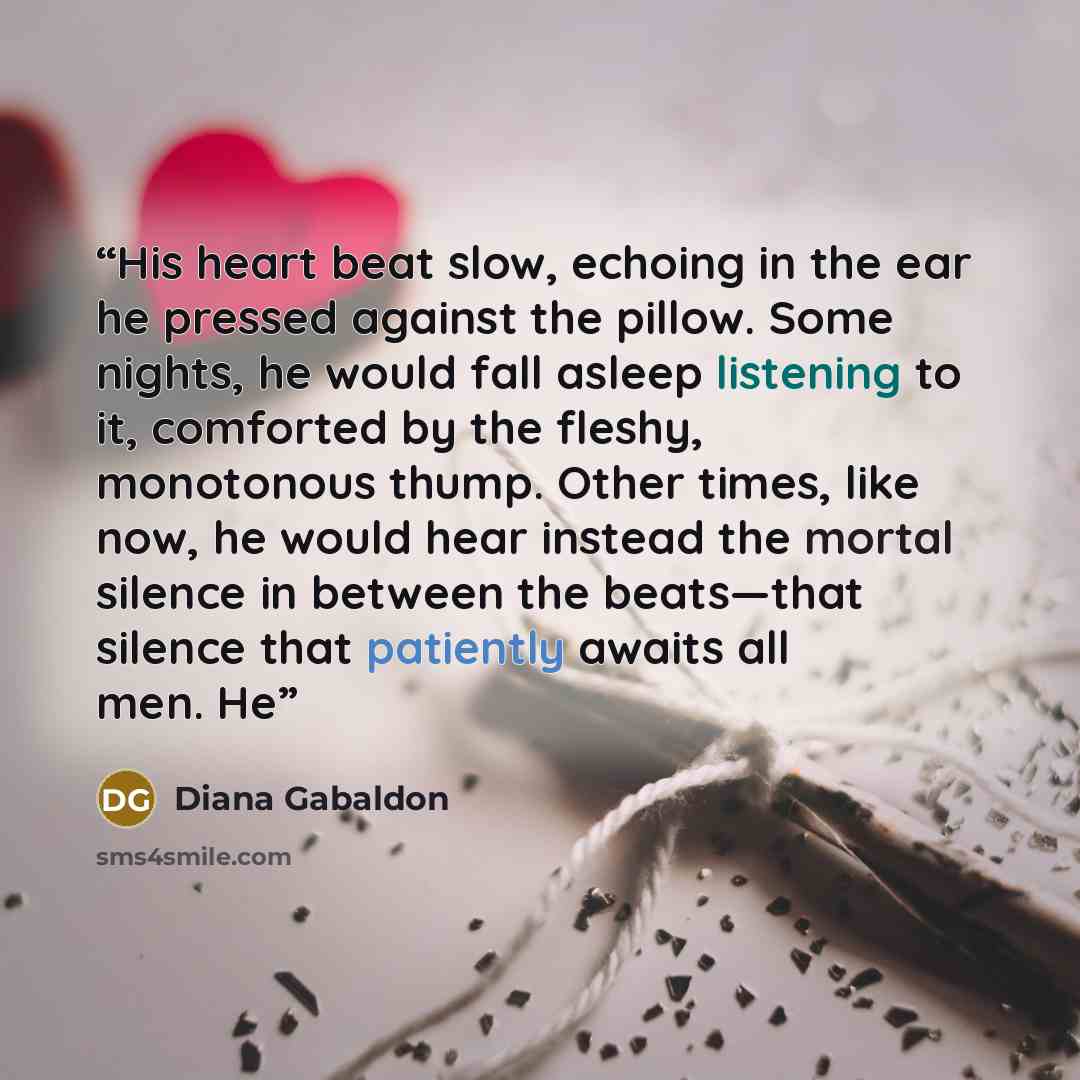 “His heart beat slow, echoing in the ear he pressed against the pillow. Some nights, he would fall asleep listening to it, comforted by the fleshy, monotonous thump. Other times, like now, he would hear instead the mortal silence in between the beats—that silence that patiently awaits all men. He” quote by Diana Gabaldon