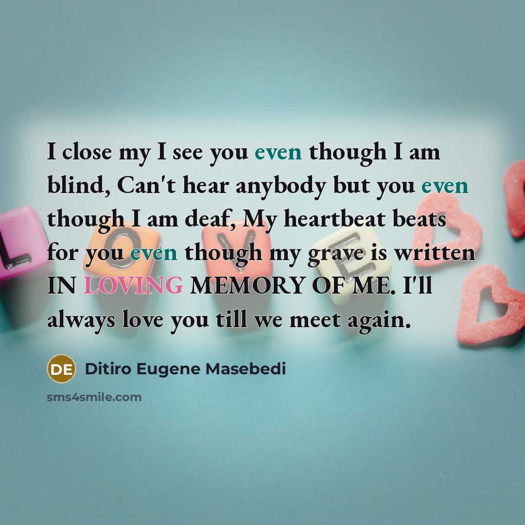 “I close my I see you even though I am blind, Can't hear anybody but you even though I am deaf, My heartbeat beats for you even though my grave is written IN LOVING MEMORY OF ME. I'll always love you till we meet again.” quote by Ditiro Eugene Masebedi