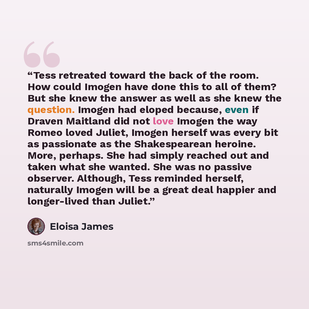 “Tess retreated toward the back of the room. How could Imogen have done this to all of them? But she knew the answer as well as she knew the question. Imogen had eloped because, even if Draven Maitland did not love Imogen the way Romeo loved Juliet, Imogen herself was every bit as passionate as the…” quote by Eloisa James