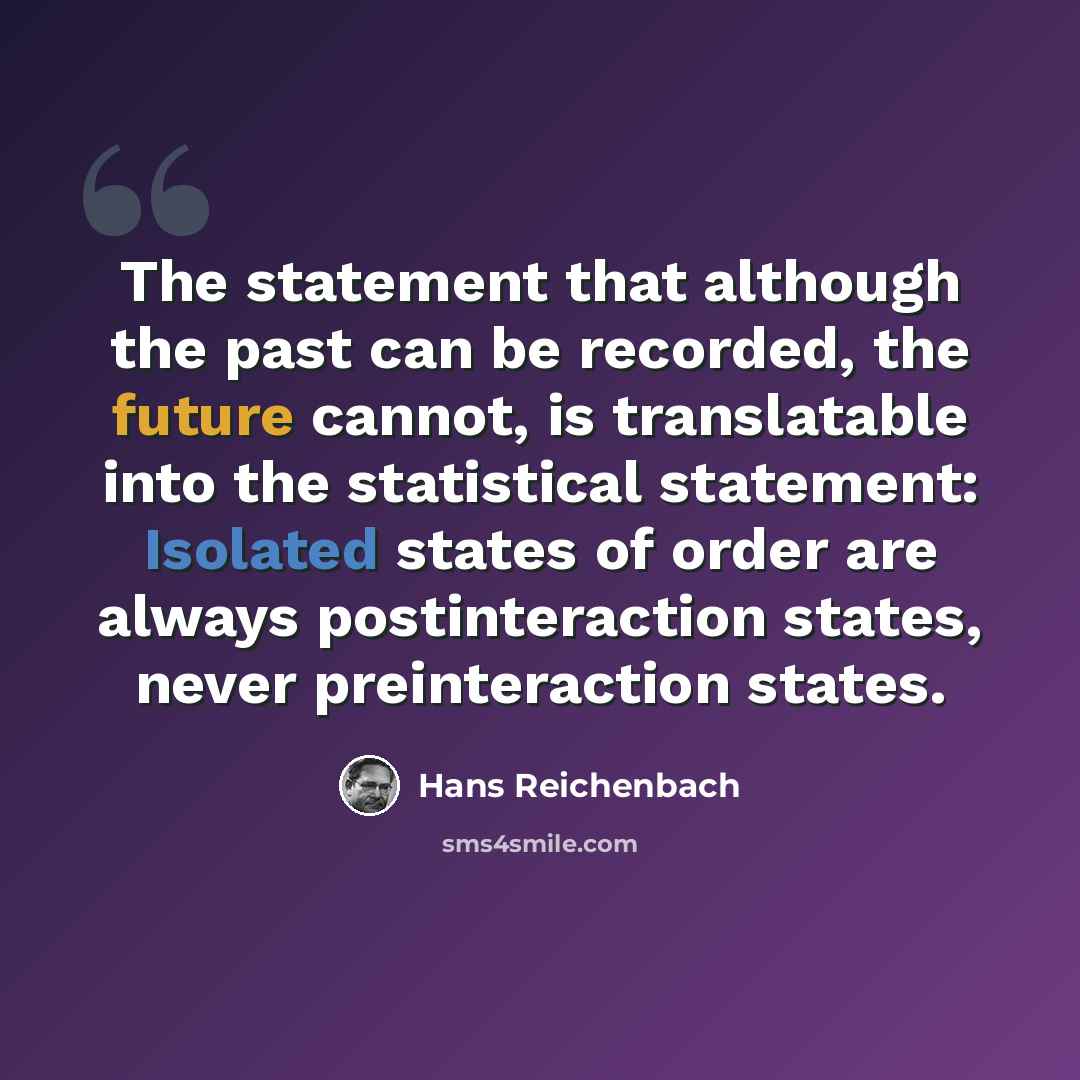 “The statement that although the past can be recorded, the future cannot, is translatable into the statistical statement: Isolated states of order are always postinteraction states, never preinteraction states.” quote by Hans Reichenbach