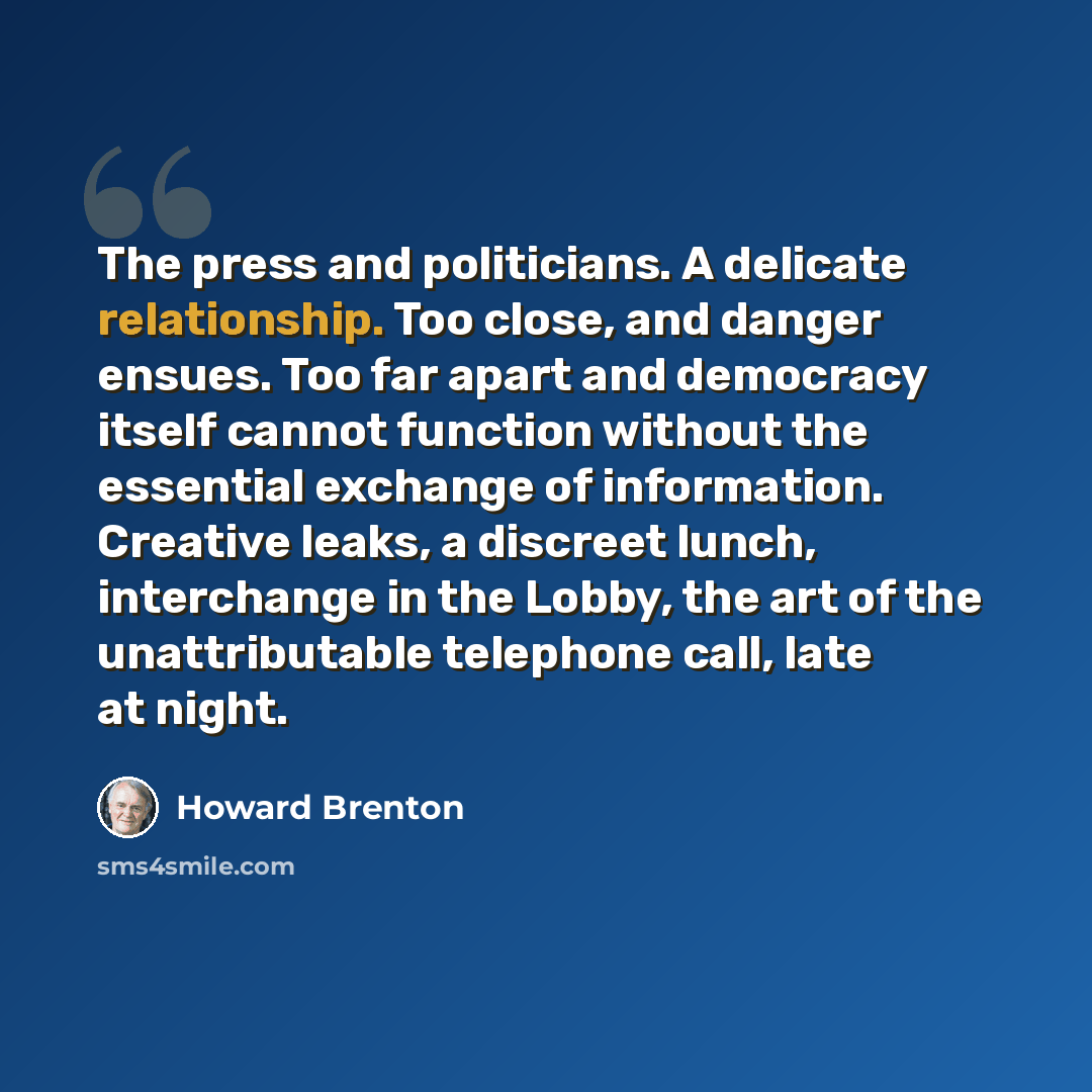 “The press and politicians. A delicate relationship. Too close, and danger ensues. Too far apart and democracy itself cannot function without the essential exchange of information. Creative leaks, a discreet lunch, interchange in the Lobby, the art of the unattributable telephone call, late at night.” quote by Howard Brenton