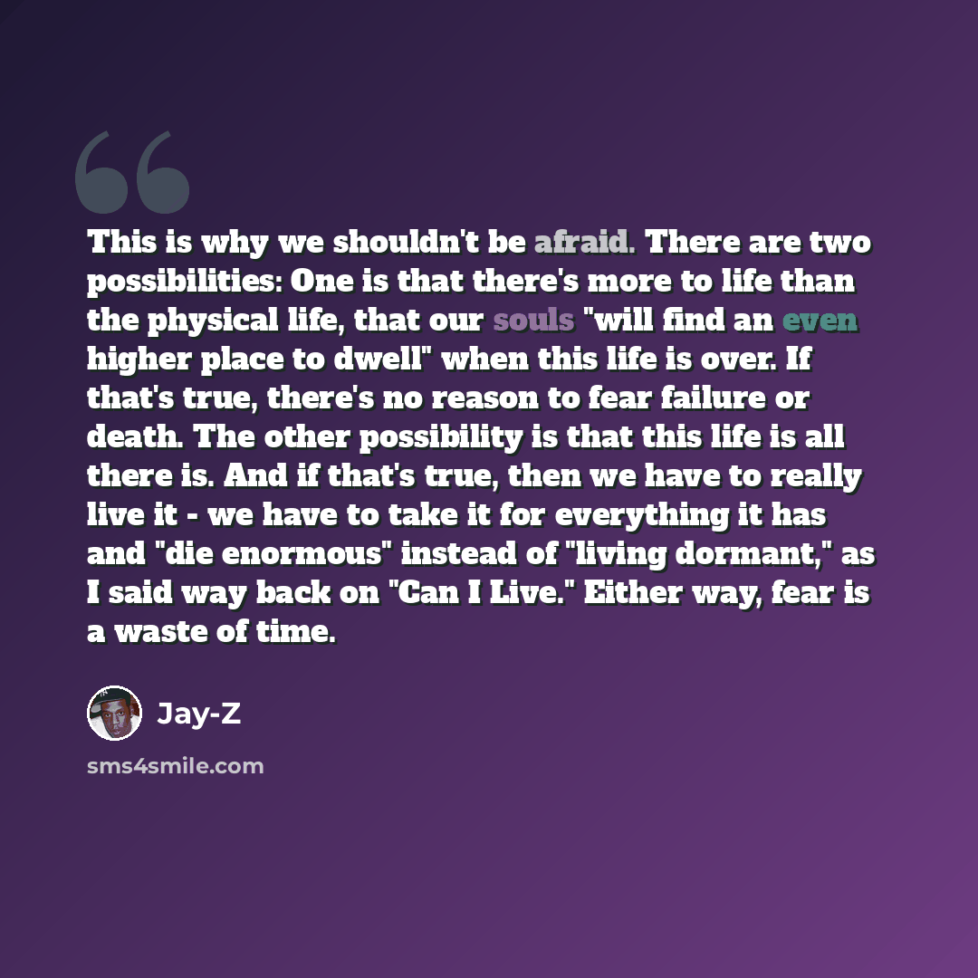 “This is why we shouldn't be afraid. There are two possibilities: One is that there's more to life than the physical life, that our souls "will find an even higher place to dwell" when this life is over. If that's true, there's no reason to fear failure or death. The other possibility is that this…” quote by Jay-Z
