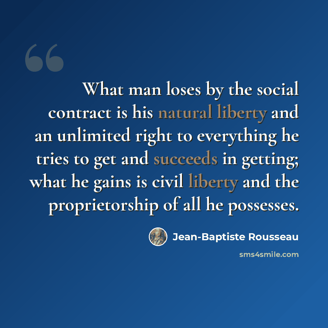 “What man loses by the social contract is his natural liberty and an unlimited right to everything he tries to get and succeeds in getting; what he gains is civil liberty and the proprietorship of all he possesses.” quote by Jean-Baptiste Rousseau