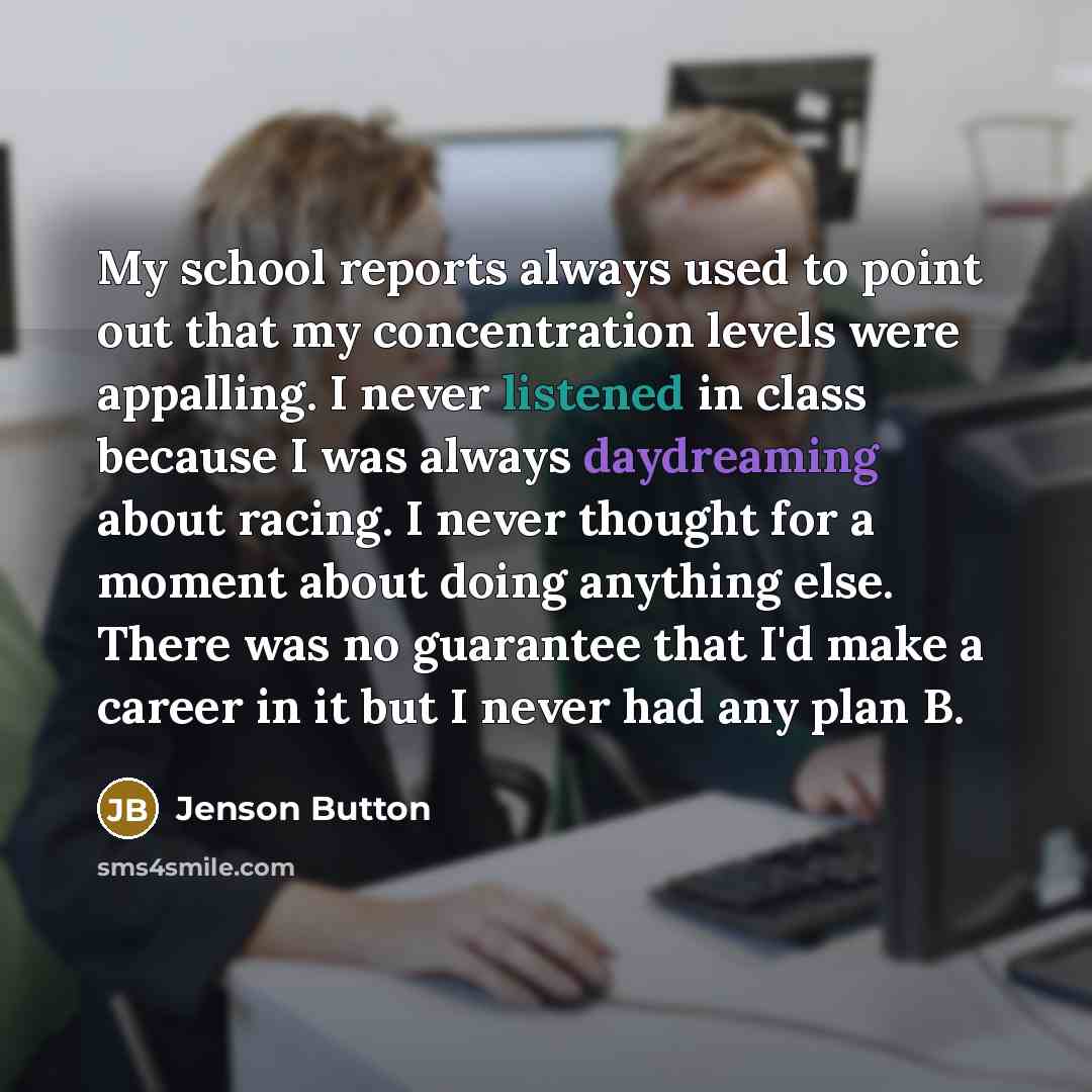 “My school reports always used to point out that my concentration levels were appalling. I never listened in class because I was always daydreaming about racing. I never thought for a moment about doing anything else. There was no guarantee that I'd make a career in it but I never had any plan B.” quote by Jenson Button