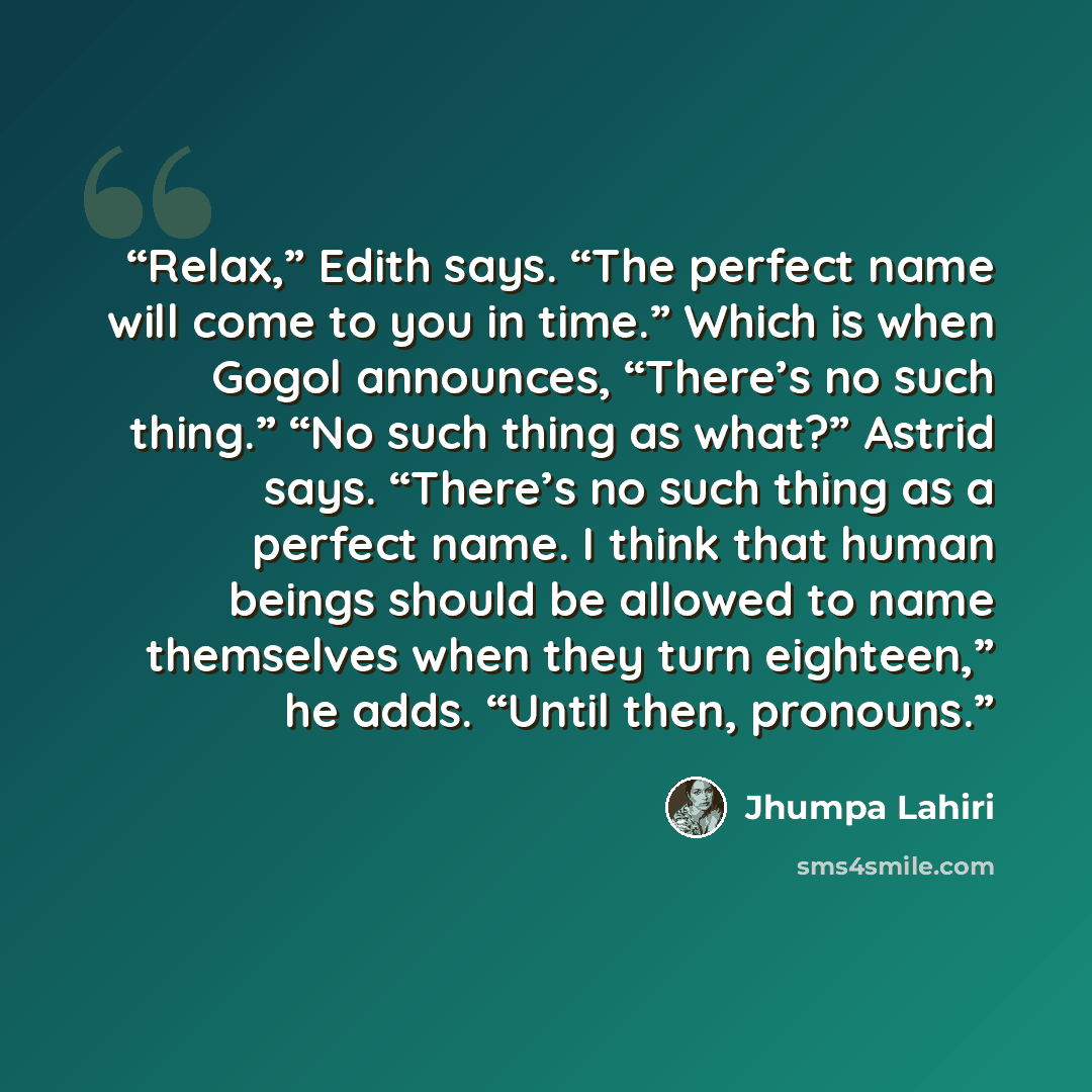 “Relax,” Edith says. “The perfect name will come to you in time.” Which is when Gogol announces, “There’s no such thing.” “No such thing as what?” Astrid says. “There’s no such thing as a perfect name. I think that human beings should be allowed to name themselves when they turn eighteen,” he adds…” quote by Jhumpa Lahiri