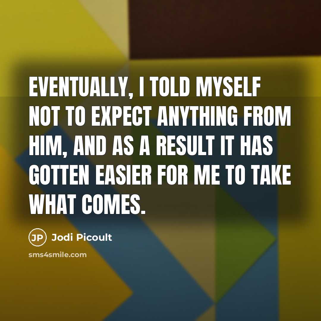 “Eventually, I told myself not to expect anything from him, and as a result it has gotten easier for me to take what comes.” quote by Jodi Picoult