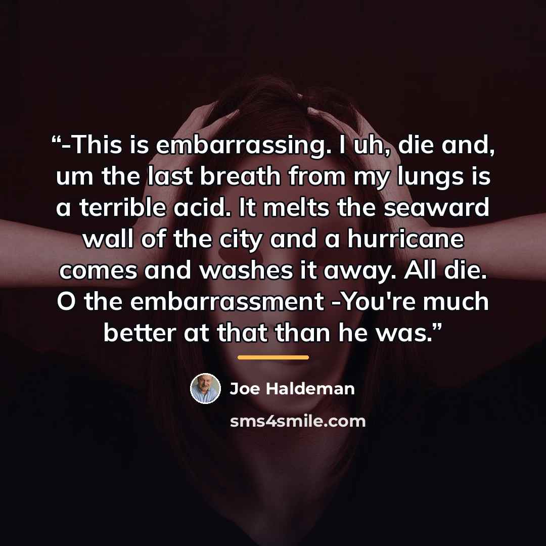 “-This is embarrassing. I uh, die and, um the last breath from my lungs is a terrible acid. It melts the seaward wall of the city and a hurricane comes and washes it away. All die. O the embarrassment -You're much better at that than he was.” quote by Joe Haldeman