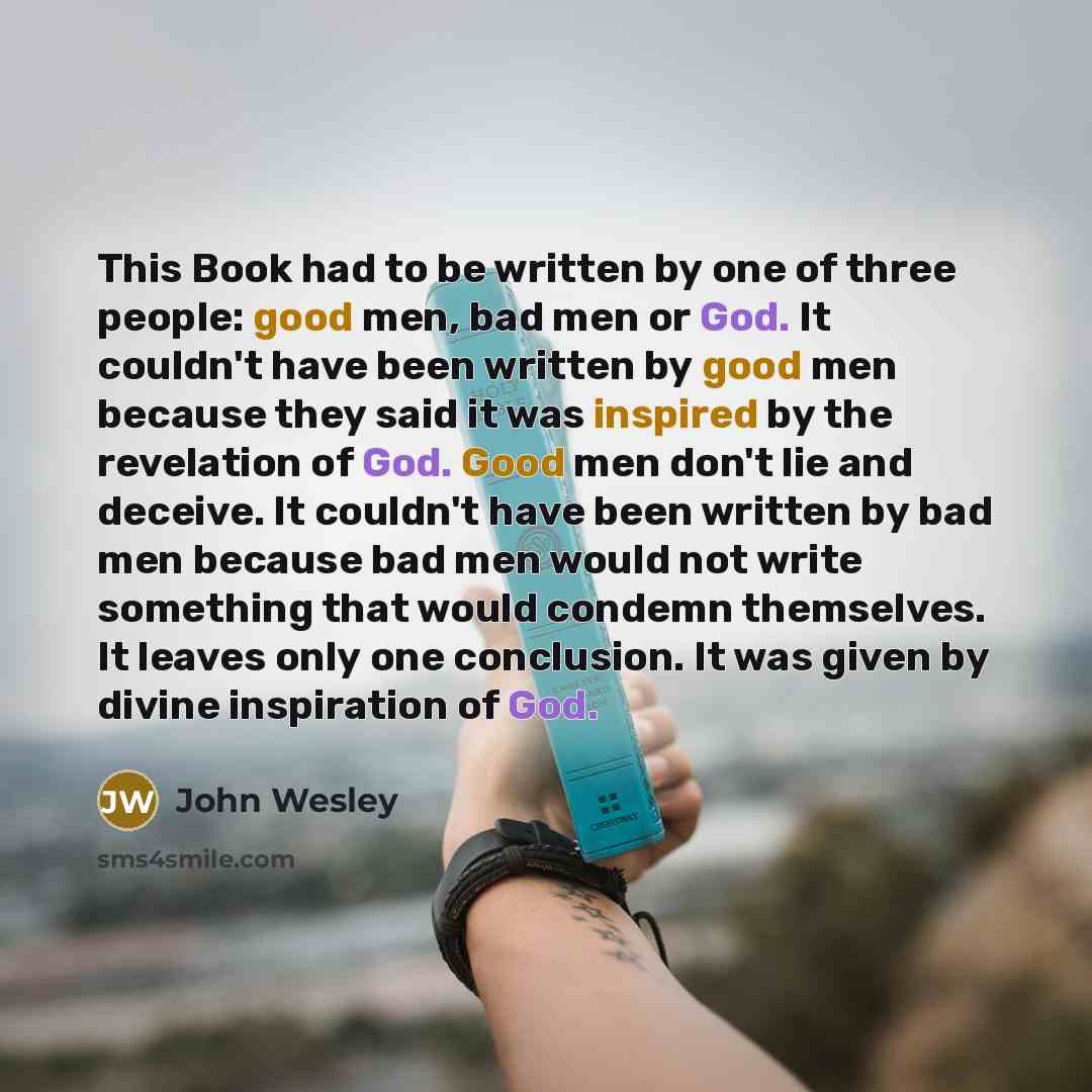 “This Book had to be written by one of three people: good men, bad men or God. It couldn't have been written by good men because they said it was inspired by the revelation of God. Good men don't lie and deceive. It couldn't have been written by bad men because bad men would not write something…” quote by John Wesley