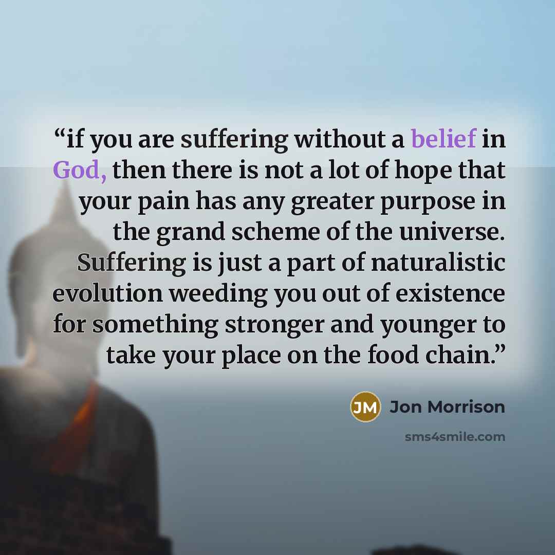 “if you are suffering without a belief in God, then there is not a lot of hope that your pain has any greater purpose in the grand scheme of the universe. Suffering is just a part of naturalistic evolution weeding you out of existence for something stronger and younger to take your place on the…” quote by Jon Morrison