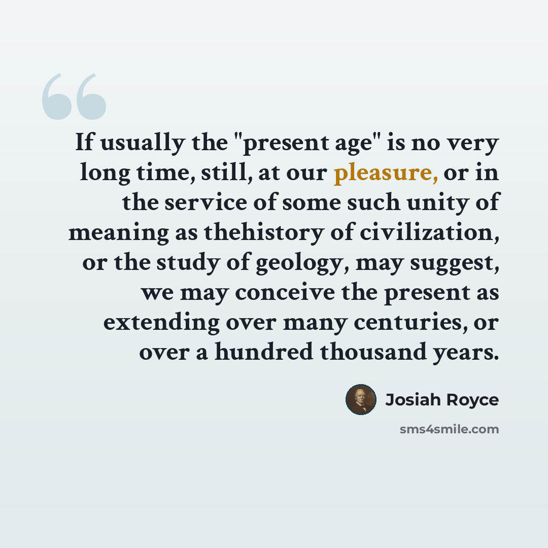 “If usually the "present age" is no very long time, still, at our pleasure, or in the service of some such unity of meaning as thehistory of civilization, or the study of geology, may suggest, we may conceive the present as extending over many centuries, or over a hundred thousand years.” quote by Josiah Royce