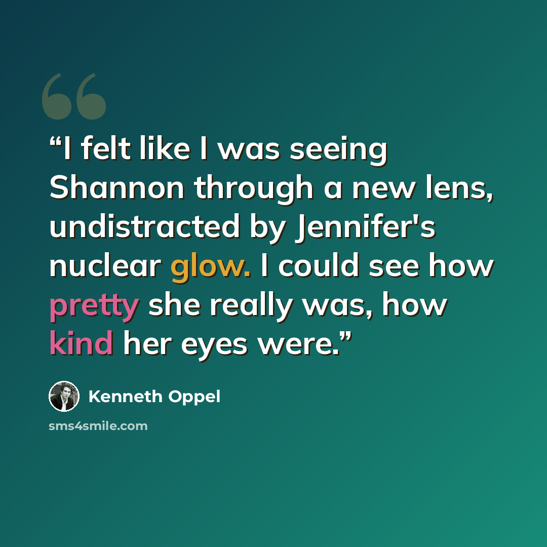 “I felt like I was seeing Shannon through a new lens, undistracted by Jennifer's nuclear glow. I could see how pretty she really was, how kind her eyes were.” quote by Kenneth Oppel