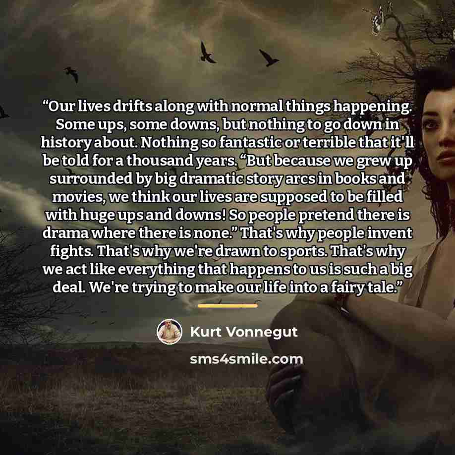 “Our lives drifts along with normal things happening. Some ups, some downs, but nothing to go down in history about. Nothing so fantastic or terrible that it'll be told for a thousand years. “But because we grew up surrounded by big dramatic story arcs in books and movies, we think our lives are…” quote by Kurt Vonnegut