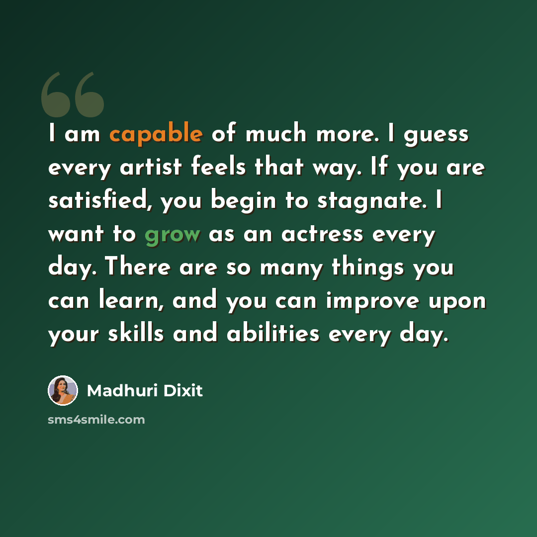 “I am capable of much more. I guess every artist feels that way. If you are satisfied, you begin to stagnate. I want to grow as an actress every day. There are so many things you can learn, and you can improve upon your skills and abilities every day.” quote by Madhuri Dixit
