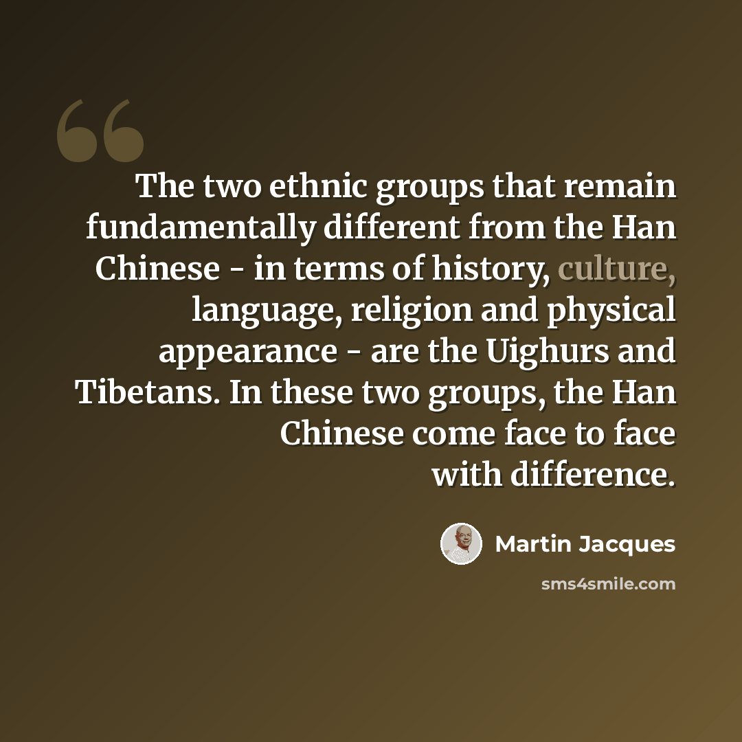 “The two ethnic groups that remain fundamentally different from the Han Chinese - in terms of history, culture, language, religion and physical appearance - are the Uighurs and Tibetans. In these two groups, the Han Chinese come face to face with difference.” quote by Martin Jacques