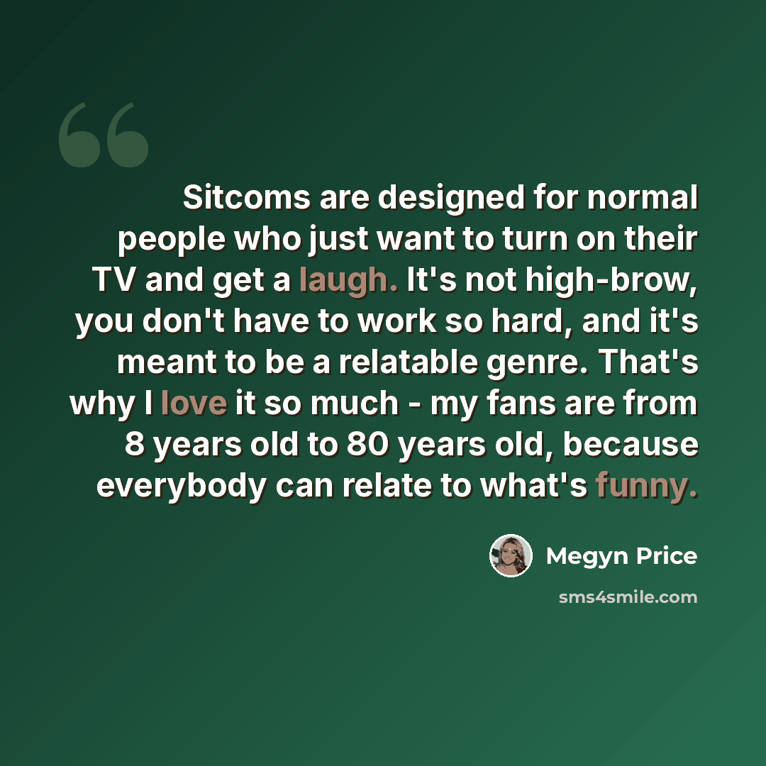 “Sitcoms are designed for normal people who just want to turn on their TV and get a laugh. It's not high-brow, you don't have to work so hard, and it's meant to be a relatable genre. That's why I love it so much - my fans are from 8 years old to 80 years old, because everybody can relate to what's…” quote by Megyn Price
