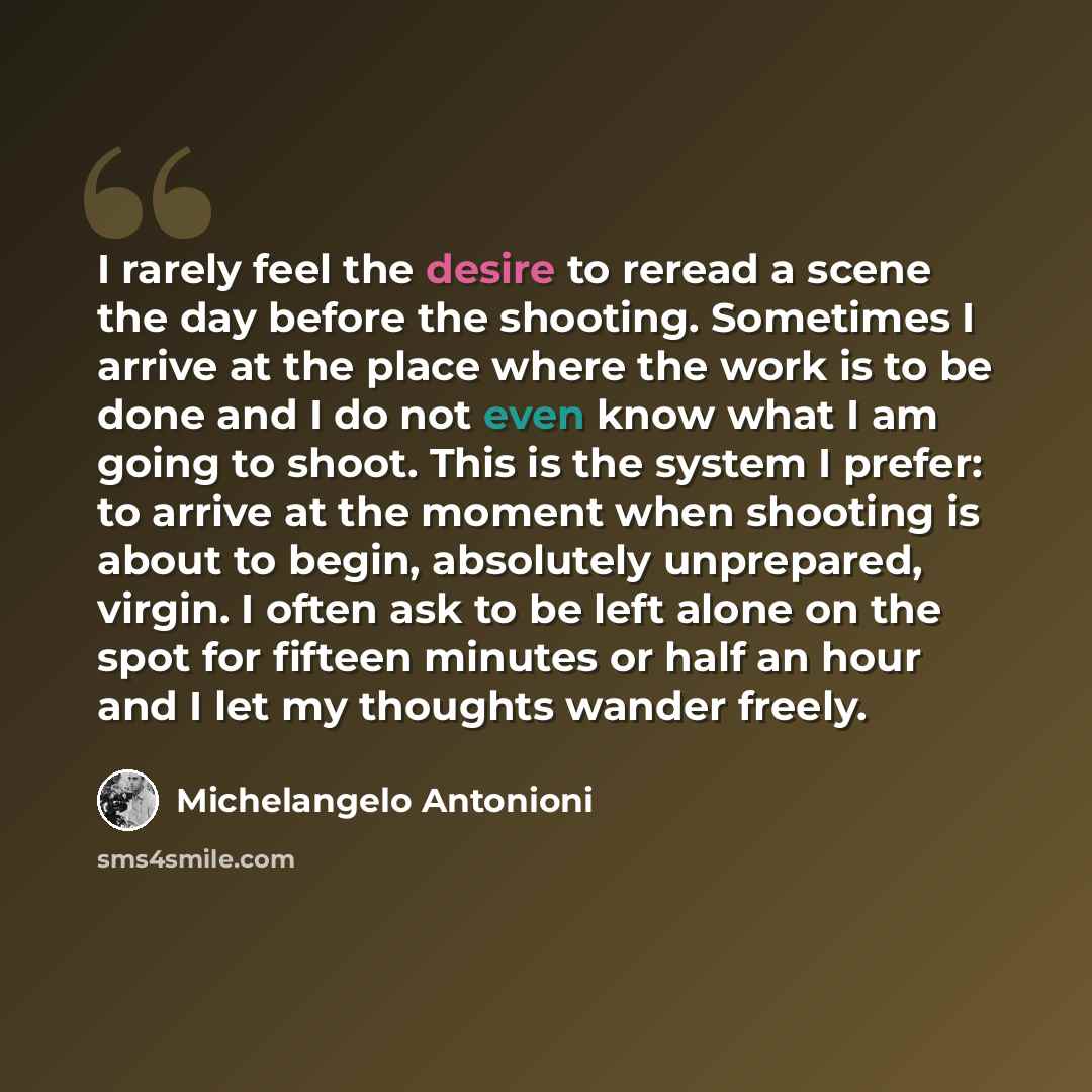 “I rarely feel the desire to reread a scene the day before the shooting. Sometimes I arrive at the place where the work is to be done and I do not even know what I am going to shoot. This is the system I prefer: to arrive at the moment when shooting is about to begin, absolutely unprepared, virgin…” quote by Michelangelo Antonioni